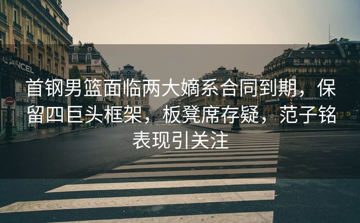 首钢男篮面临两大嫡系合同到期，保留四巨头框架，板凳席存疑，范子铭表现引关注