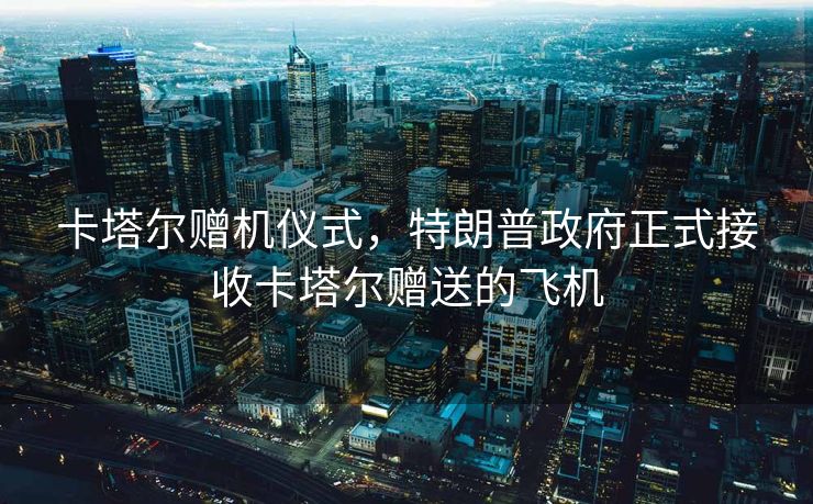 卡塔尔赠机仪式，特朗普政府正式接收卡塔尔赠送的飞机