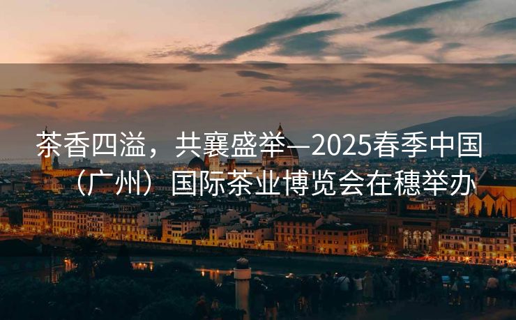 茶香四溢，共襄盛举—2025春季中国（广州）国际茶业博览会在穗举办