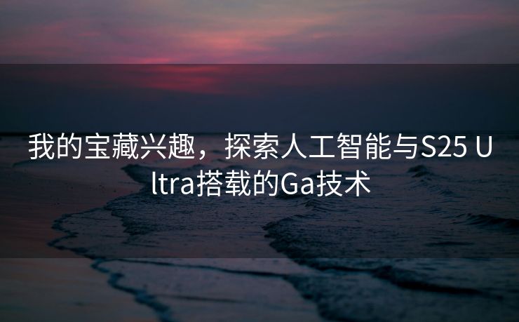 我的宝藏兴趣，探索人工智能与S25 Ultra搭载的Ga技术