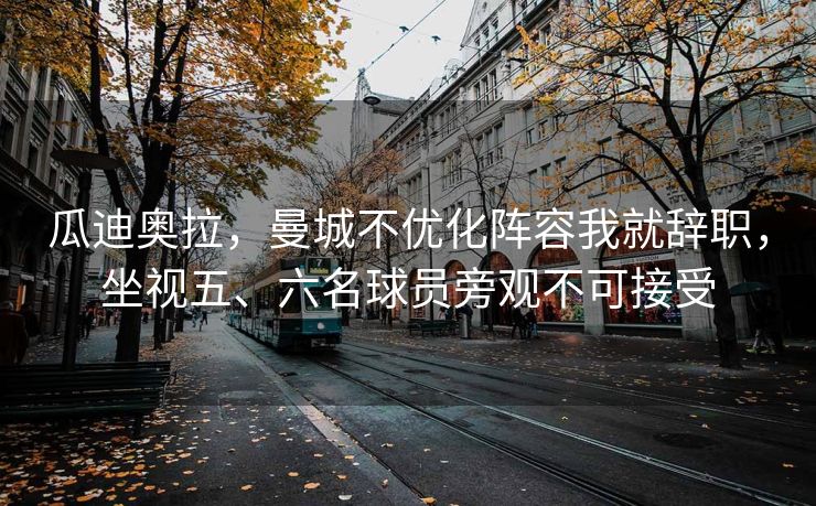 瓜迪奥拉，曼城不优化阵容我就辞职，坐视五、六名球员旁观不可接受