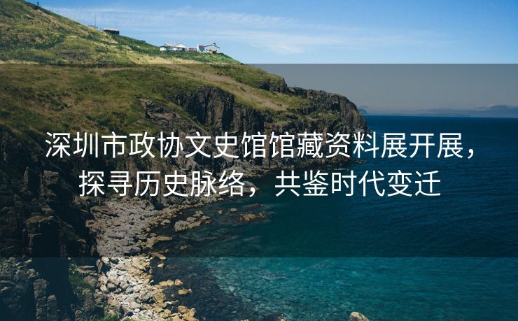 深圳市政协文史馆馆藏资料展开展，探寻历史脉络，共鉴时代变迁