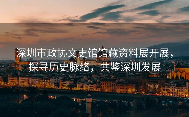 深圳市政协文史馆馆藏资料展开展，探寻历史脉络，共鉴深圳发展