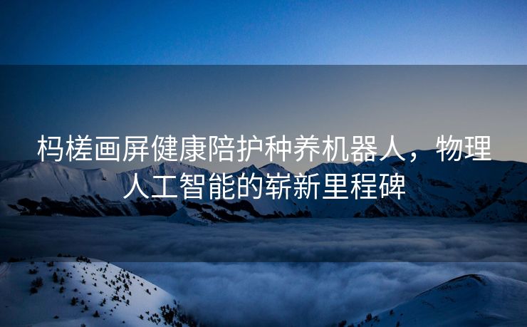 杩槎画屏健康陪护种养机器人，物理人工智能的崭新里程碑