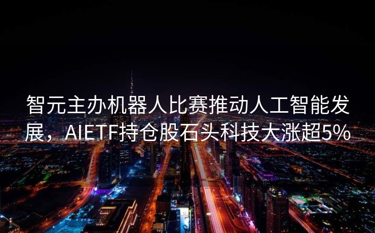 智元主办机器人比赛推动人工智能发展，AIETF持仓股石头科技大涨超5%
