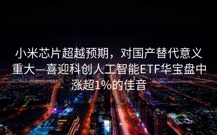小米芯片超越预期，对国产替代意义重大—喜迎科创人工智能ETF华宝盘中涨超1%的佳音