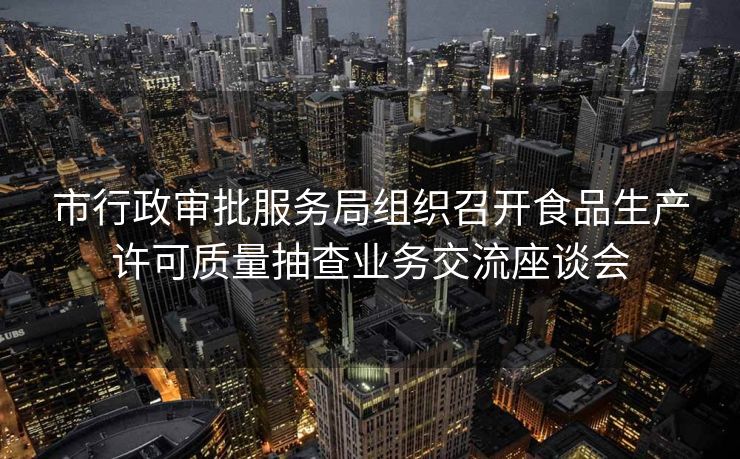 市行政审批服务局组织召开食品生产许可质量抽查业务交流座谈会