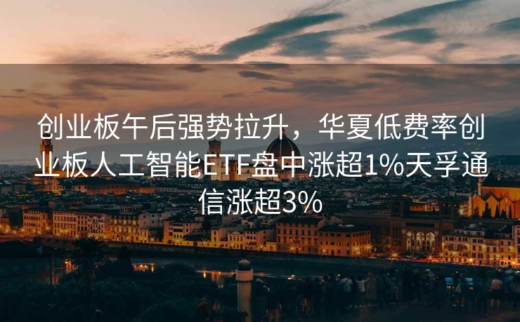 创业板午后强势拉升，华夏低费率创业板人工智能ETF盘中涨超1%天孚通信涨超3%