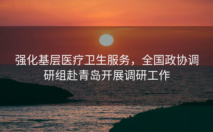 强化基层医疗卫生服务，全国政协调研组赴青岛开展调研工作