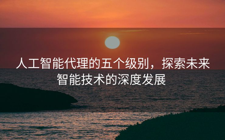 人工智能代理的五个级别，探索未来智能技术的深度发展 