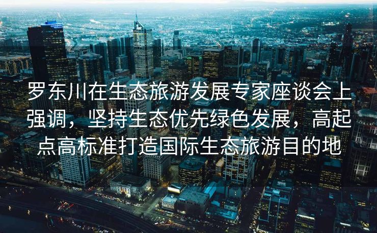 罗东川在生态旅游发展专家座谈会上强调，坚持生态优先绿色发展，高起点高标准打造国际生态旅游目的地