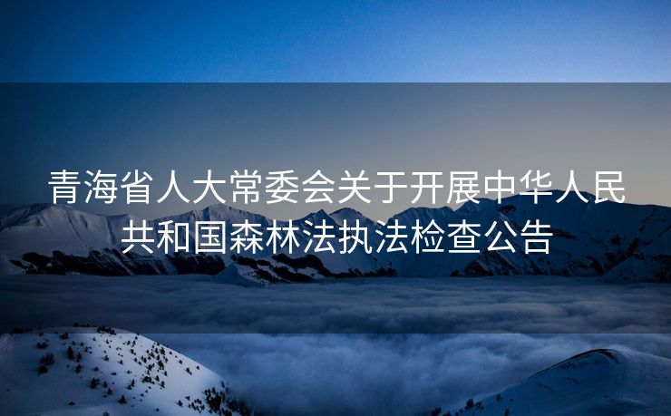 青海省人大常委会关于开展中华人民共和国森林法执法检查公告