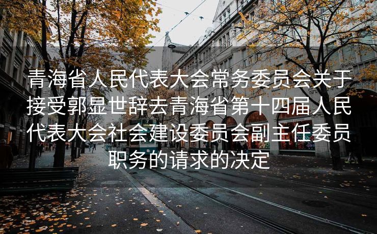 青海省人民代表大会常务委员会关于接受郭显世辞去青海省第十四届人民代表大会社会建设委员会副主任委员职务的请求的决定