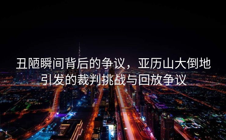 丑陋瞬间背后的争议，亚历山大倒地引发的裁判挑战与回放争议