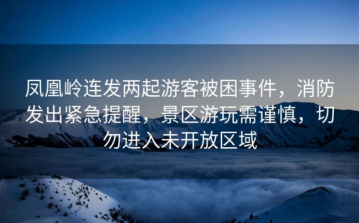凤凰岭连发两起游客被困事件，消防发出紧急提醒，景区游玩需谨慎，切勿进入未开放区域