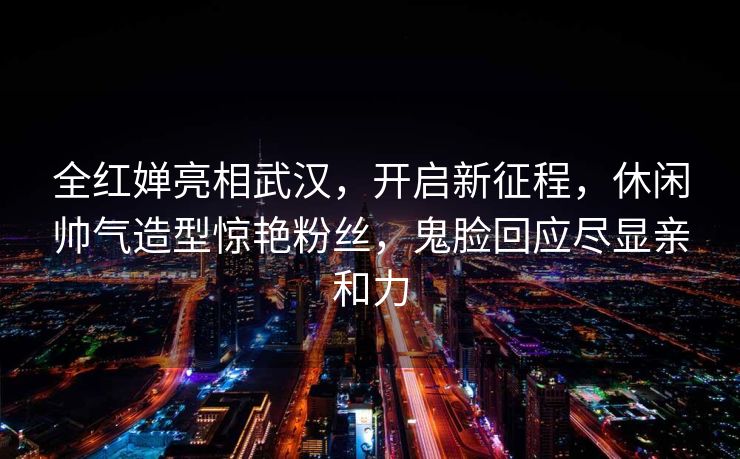 全红婵亮相武汉，开启新征程，休闲帅气造型惊艳粉丝，鬼脸回应尽显亲和力