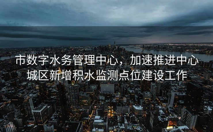市数字水务管理中心，加速推进中心城区新增积水监测点位建设工作