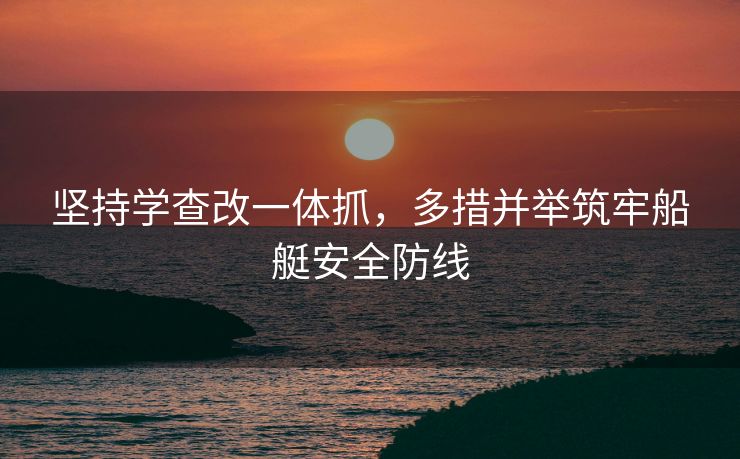 坚持学查改一体抓，多措并举筑牢船艇安全防线