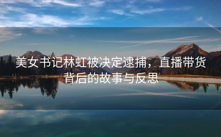美女书记林虹被决定逮捕，直播带货背后的故事与反思