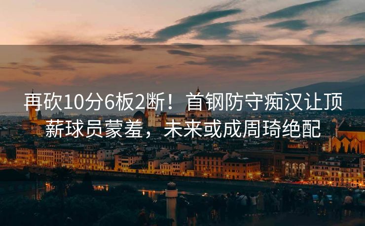 再砍10分6板2断！首钢防守痴汉让顶薪球员蒙羞，未来或成周琦绝配