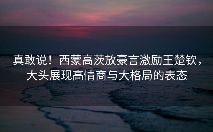 真敢说！西蒙高茨放豪言激励王楚钦，大头展现高情商与大格局的表态