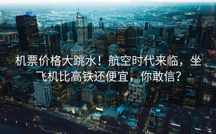 机票价格大跳水！航空时代来临，坐飞机比高铁还便宜，你敢信？