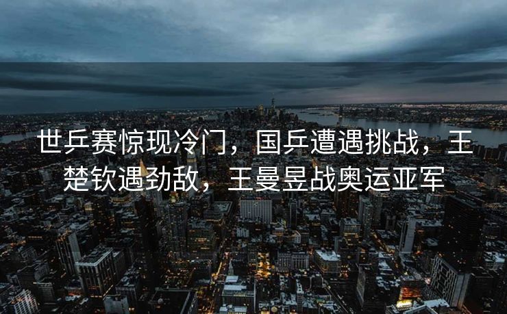 世乒赛惊现冷门，国乒遭遇挑战，王楚钦遇劲敌，王曼昱战奥运亚军