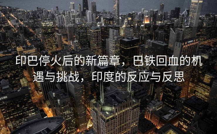 印巴停火后的新篇章，巴铁回血的机遇与挑战，印度的反应与反思