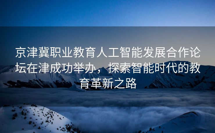 京津冀职业教育人工智能发展合作论坛在津成功举办，探索智能时代的教育革新之路