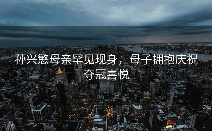 孙兴慜母亲罕见现身，母子拥抱庆祝夺冠喜悦