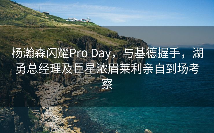 杨瀚森闪耀Pro Day，与基德握手，湖勇总经理及巨星浓眉莱利亲自到场考察