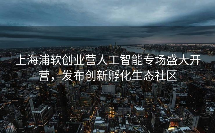 上海浦软创业营人工智能专场盛大开营，发布创新孵化生态社区