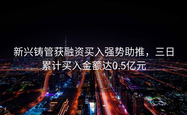 新兴铸管获融资买入强势助推，三日累计买入金额达0.5亿元