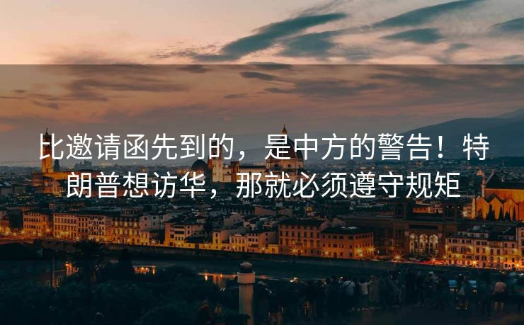 比邀请函先到的，是中方的警告！特朗普想访华，那就必须遵守规矩