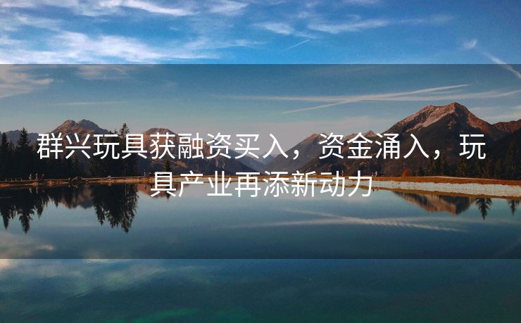 群兴玩具获融资买入，资金涌入，玩具产业再添新动力