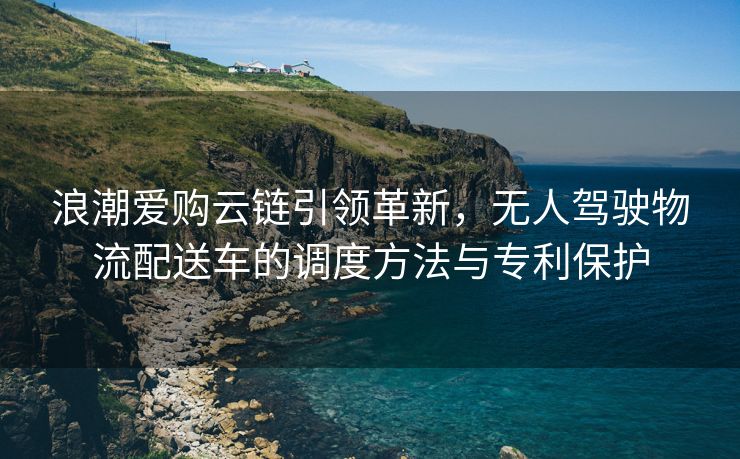 浪潮爱购云链引领革新，无人驾驶物流配送车的调度方法与专利保护