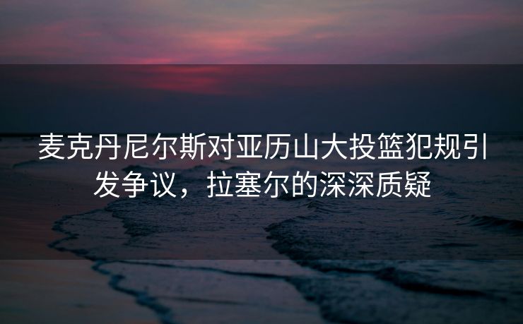 麦克丹尼尔斯对亚历山大投篮犯规引发争议，拉塞尔的深深质疑