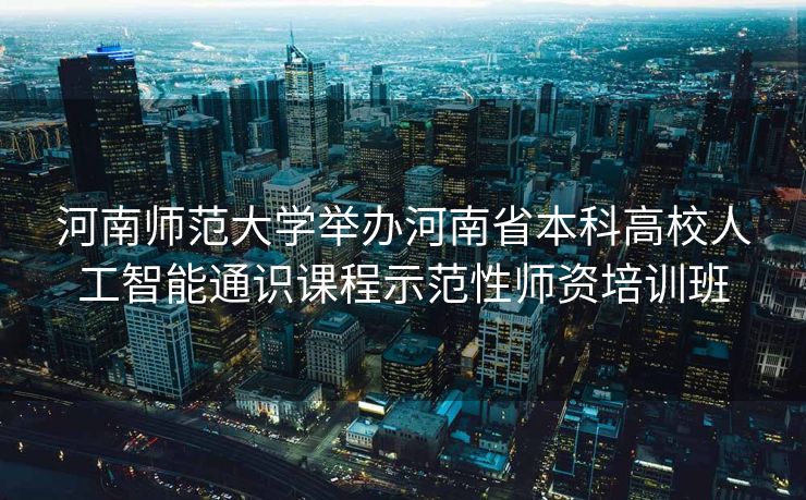 河南师范大学举办河南省本科高校人工智能通识课程示范性师资培训班