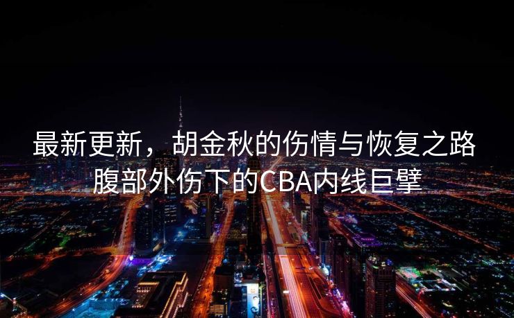 最新更新，胡金秋的伤情与恢复之路 腹部外伤下的CBA内线巨擘