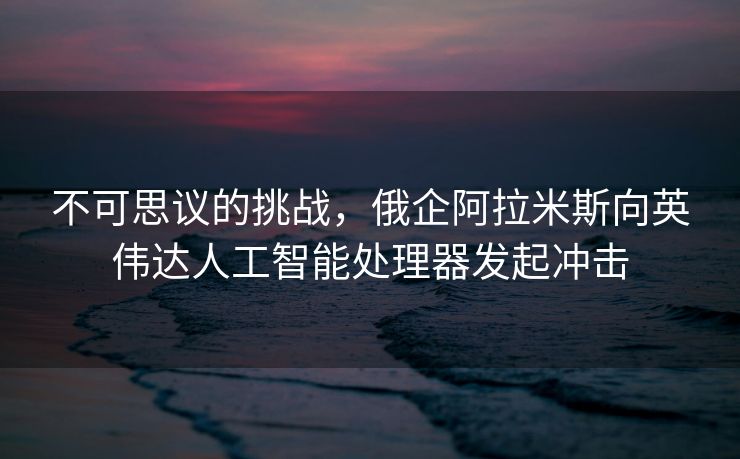 不可思议的挑战，俄企阿拉米斯向英伟达人工智能处理器发起冲击