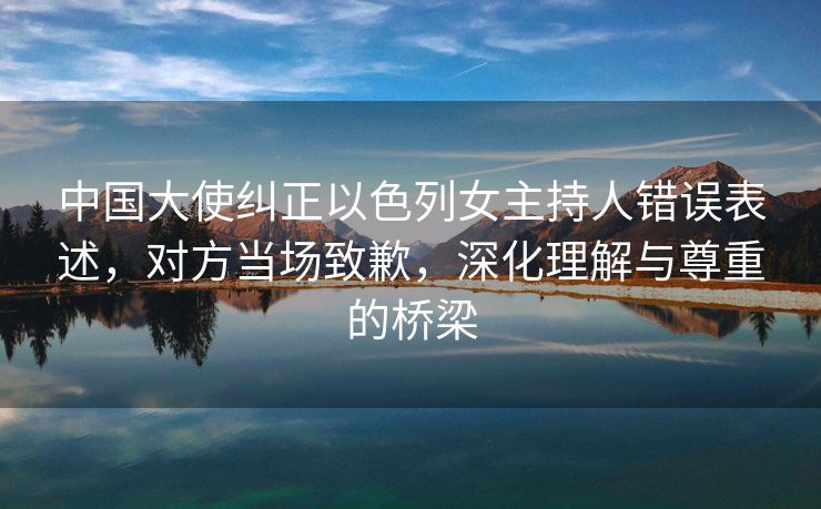 中国大使纠正以色列女主持人错误表述，对方当场致歉，深化理解与尊重的桥梁