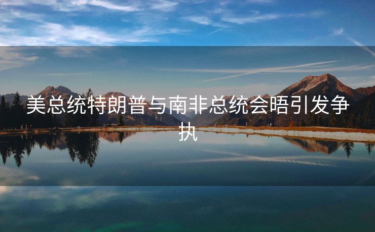 美总统特朗普与南非总统会晤引发争执