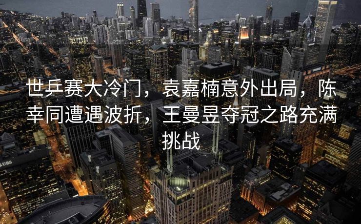 世乒赛大冷门，袁嘉楠意外出局，陈幸同遭遇波折，王曼昱夺冠之路充满挑战
