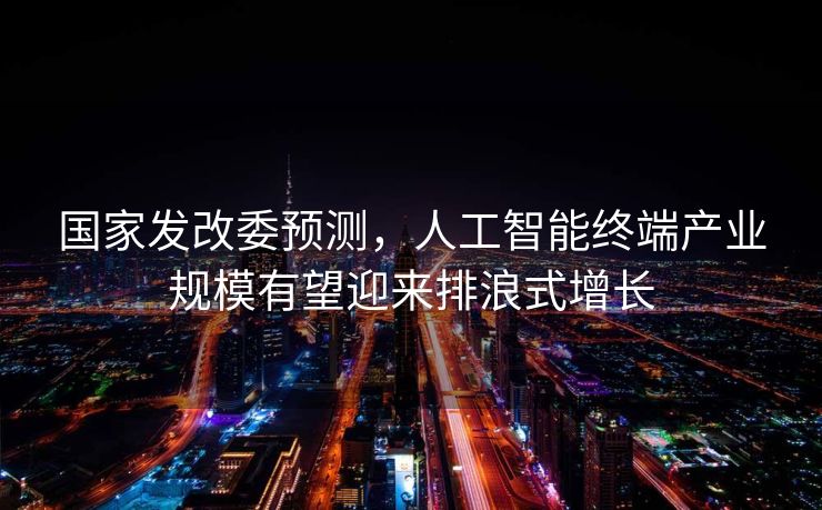 国家发改委预测，人工智能终端产业规模有望迎来排浪式增长