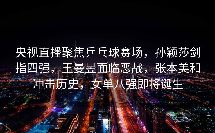 央视直播聚焦乒乓球赛场，孙颖莎剑指四强，王曼昱面临恶战，张本美和冲击历史，女单八强即将诞生
