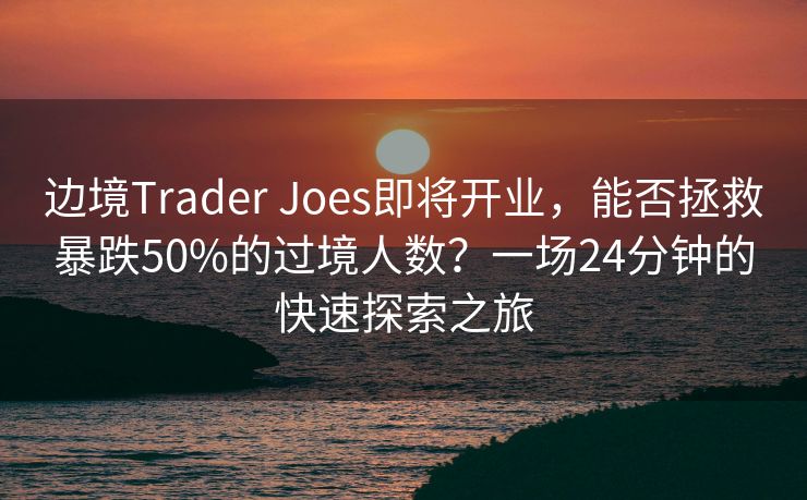 边境Trader Joes即将开业，能否拯救暴跌50%的过境人数？一场24分钟的快速探索之旅