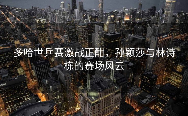 多哈世乒赛激战正酣，孙颖莎与林诗栋的赛场风云