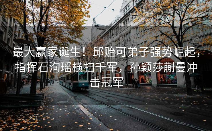 最大赢家诞生！邱贻可弟子强势崛起，指挥石洵瑶横扫千军，孙颖莎蒯曼冲击冠军