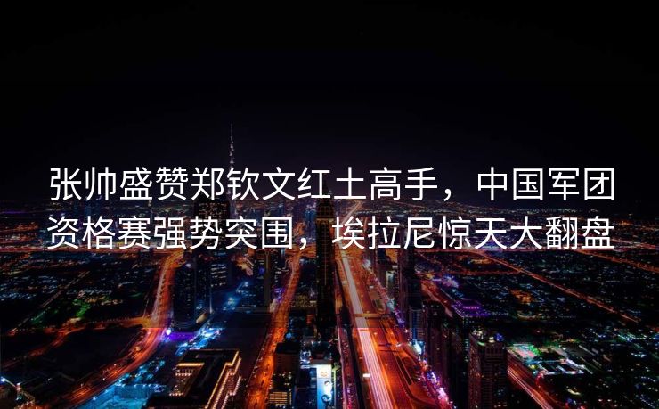 张帅盛赞郑钦文红土高手，中国军团资格赛强势突围，埃拉尼惊天大翻盘