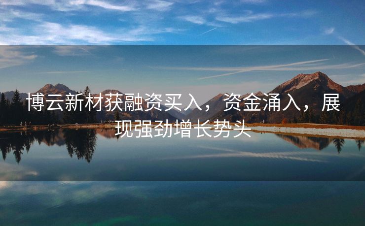 博云新材获融资买入，资金涌入，展现强劲增长势头